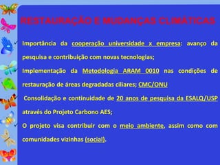 RESTAURAÇÃO E MUDANÇAS CLIMÁTICAS

 Importância da cooperação universidade x empresa: avanço da

  pesquisa e contribuição com novas tecnologias;

 Implementação da Metodologia ARAM 0010 nas condições de

  restauração de áreas degradadas ciliares; CMC/ONU

 Consolidação e continuidade de 20 anos de pesquisa da ESALQ/USP

  através do Projeto Carbono AES;

 O projeto visa contribuir com o meio ambiente, assim como com

  comunidades vizinhas (social).
 