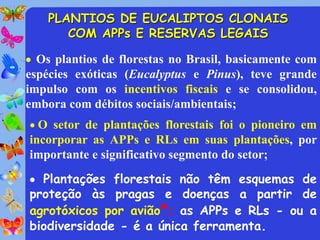 PLANTIOS DE EUCALIPTOS CLONAIS
       COM APPs E RESERVAS LEGAIS

 Os plantios de florestas no Brasil, basicamente com
espécies exóticas (Eucalyptus e Pinus), teve grande
impulso com os incentivos fiscais e se consolidou,
embora com débitos sociais/ambientais;
 O setor de plantações florestais foi o pioneiro em
incorporar as APPs e RLs em suas plantações, por
importante e significativo segmento do setor;
 Plantações florestais não têm esquemas de
proteção às pragas e doenças a partir de
agrotóxicos por avião*; as APPs e RLs - ou a
biodiversidade - é a única ferramenta.
 