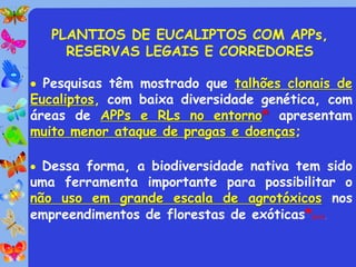PLANTIOS DE EUCALIPTOS COM APPs,
     RESERVAS LEGAIS E CORREDORES

 Pesquisas têm mostrado que talhões clonais de
Eucaliptos, com baixa diversidade genética, com
áreas de APPs e RLs no entorno* apresentam
muito menor ataque de pragas e doenças;

 Dessa forma, a biodiversidade nativa tem sido
uma ferramenta importante para possibilitar o
não uso em grande escala de agrotóxicos nos
empreendimentos de florestas de exóticas*(Ex?).
 
