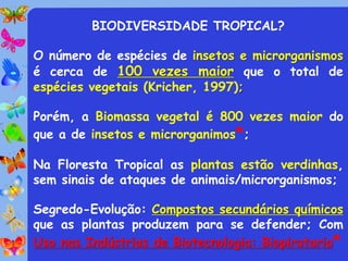 BIODIVERSIDADE TROPICAL?

O número de espécies de insetos e microrganismos
é cerca de 100 vezes maior que o total de
espécies vegetais (Kricher, 1997);

Porém, a Biomassa vegetal é 800 vezes maior do
que a de insetos e microrganimos*;

Na Floresta Tropical as plantas estão verdinhas,
sem sinais de ataques de animais/microrganismos;

Segredo-Evolução: Compostos secundários químicos
que as plantas produzem para se defender; Com
Uso nas Indústrias de Biotecnologia: Biopirataria*
 