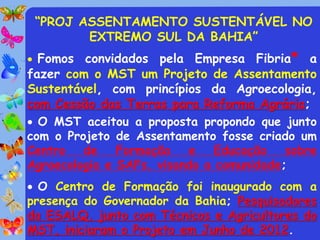 “PROJ ASSENTAMENTO SUSTENTÁVEL NO
        EXTREMO SUL DA BAHIA”
 Fomos convidados pela Empresa Fibria* a
fazer com o MST um Projeto de Assentamento
Sustentável, com princípios da Agroecologia,
com Cessão das Terras para Reforma Agrária;
 O MST aceitou a proposta propondo que junto
com o Projeto de Assentamento fosse criado um
Centro   de    Formação   e    Educação   sobre
Agroecologia e SAFs, visando a comunidade;
 O Centro de Formação foi inaugurado com a
presença do Governador da Bahia; Pesquisadores
da ESALQ, junto com Técnicos e Agricultores do
MST, iniciaram o Projeto em Junho de 2012.
 