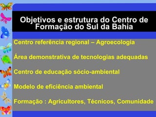 Objetivos e estrutura do Centro de
      Formação do Sul da Bahia
Centro referência regional – Agroecologia

Área demonstrativa de tecnologias adequadas

Centro de educação sócio-ambiental

Modelo de eficiência ambiental

Formação : Agricultores, Técnicos, Comunidade
 