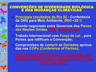 CONVENÇÕES DE DIVERSIDADE BIOLÓGICA
    E DAS MUDANÇAS CLIMÁTICAS
   Principais resultados da Rio 92 - Conferência
    da ONU para Meio Ambiente; (RIO +20 !)
   Acordo negociado entre Governos dos Países
    das Nações Unidas (191); (188) e (143)
   Tratado Internacional com Força de Lei*, para
    Países que ratificam a Convenção;
   Compromisso de cumprir as Decisões aprova-
    das nas COPs (Conference of Parties);
    “Quem não ratificou nem a Convenção da
    Biodiversidade e nem o Protocolo de Kioto
                 e Por que Não?”
 