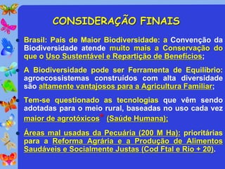CONSIDERAÇÃO FINAIS
   Brasil: País de Maior Biodiversidade: a Convenção da
    Biodiversidade atende muito mais a Conservação do
    que o Uso Sustentável e Repartição de Benefícios;
   A Biodiversidade pode ser Ferramenta de Equilíbrio:
    agroecossistemas construídos com alta diversidade
    são altamente vantajosos para a Agricultura Familiar;
   Tem-se questionado as tecnologias que vêm sendo
    adotadas para o meio rural, baseadas no uso cada vez
    maior de agrotóxicos* (Saúde Humana);
   Áreas mal usadas da Pecuária (200 M Ha): prioritárias
    para a Reforma Agrária e a Produção de Alimentos
    Saudáveis e Socialmente Justas (Cod Ftal e Rio + 20).
 
