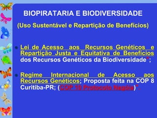 BIOPIRATARIA E BIODIVERSIDADE
(Uso Sustentável e Repartição de Benefícios)


   Lei de Acesso aos Recursos Genéticos e
    Repartição Justa e Equitativa de Benefícios
    dos Recursos Genéticos da Biodiversidade*;

   Regime Internacional de Acesso aos
    Recursos Genéticos; Proposta feita na COP 8
    Curitiba-PR; (COP 10 Protocolo Nagóia)*.
 