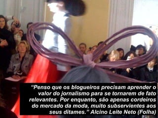 “ Penso que os blogueiros precisam aprender o valor do jornalismo para se tornarem de fato relevantes. Por enquanto, são apenas cordeiros do mercado da moda, muito subservientes aos seus ditames.” Alcino Leite Neto (Folha) 