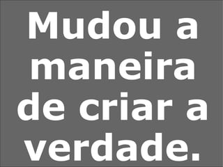 Mudou a maneira de criar a verdade. 