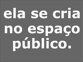 ela se cria no espaço público. 