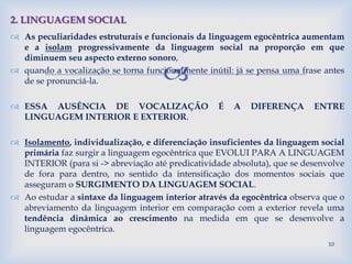 
 As peculiaridades estruturais e funcionais da linguagem egocêntrica aumentam
e a isolam progressivamente da linguagem social na proporção em que
diminuem seu aspecto externo sonoro,
 quando a vocalização se torna funcionalmente inútil: já se pensa uma frase antes
de se pronunciá-la.
 ESSA AUSÊNCIA DE VOCALIZAÇÃO É A DIFERENÇA ENTRE
LINGUAGEM INTERIOR E EXTERIOR.
 Isolamento, individualização, e diferenciação insuficientes da linguagem social
primária faz surgir a linguagem egocêntrica que EVOLUI PARA A LINGUAGEM
INTERIOR (para si -> abreviação até predicatividade absoluta), que se desenvolve
de fora para dentro, no sentido da intensificação dos momentos sociais que
asseguram o SURGIMENTO DA LINGUAGEM SOCIAL.
 Ao estudar a sintaxe da linguagem interior através da egocêntrica observa que o
abreviamento da linguagem interior em comparação com a exterior revela uma
tendência dinâmica ao crescimento na medida em que se desenvolve a
linguagem egocêntrica.
2. LINGUAGEM SOCIAL
10
 