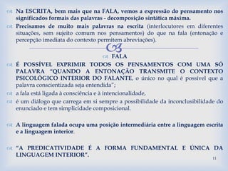 
 Na ESCRITA, bem mais que na FALA, vemos a expressão do pensamento nos
significados formais das palavras - decomposição sintática máxima.
 Precisamos de muito mais palavras na escrita (interlocutores em diferentes
situações, sem sujeito comum nos pensamentos) do que na fala (entonação e
percepção imediata do contexto permitem abreviações).
 FALA
 É POSSÍVEL EXPRIMIR TODOS OS PENSAMENTOS COM UMA SÓ
PALAVRA “QUANDO A ENTONAÇÃO TRANSMITE O CONTEXTO
PSICOLÓGICO INTERIOR DO FALANTE, o único no qual é possível que a
palavra conscientizada seja entendida”;
 a fala está ligada à consciência e à intencionalidade,
 é um diálogo que carrega em si sempre a possibilidade da inconclusibilidade do
enunciado e tem simplicidade composicional.
 A linguagem falada ocupa uma posição intermediária entre a linguagem escrita
e a linguagem interior.
 “A PREDICATIVIDADE É A FORMA FUNDAMENTAL E ÚNICA DA
LINGUAGEM INTERIOR”. 11
 