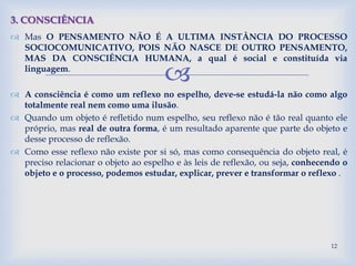 
 Mas O PENSAMENTO NÃO É A ULTIMA INSTÂNCIA DO PROCESSO
SOCIOCOMUNICATIVO, POIS NÃO NASCE DE OUTRO PENSAMENTO,
MAS DA CONSCIÊNCIA HUMANA, a qual é social e constituída via
linguagem.
 A consciência é como um reflexo no espelho, deve-se estudá-la não como algo
totalmente real nem como uma ilusão.
 Quando um objeto é refletido num espelho, seu reflexo não é tão real quanto ele
próprio, mas real de outra forma, é um resultado aparente que parte do objeto e
desse processo de reflexão.
 Como esse reflexo não existe por si só, mas como consequência do objeto real, é
preciso relacionar o objeto ao espelho e às leis de reflexão, ou seja, conhecendo o
objeto e o processo, podemos estudar, explicar, prever e transformar o reflexo .
3. CONSCIÊNCIA
12
 