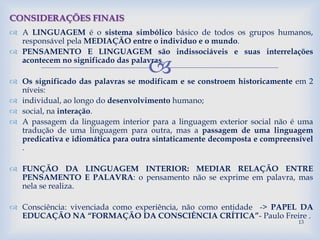 
 A LINGUAGEM é o sistema simbólico básico de todos os grupos humanos,
responsável pela MEDIAÇÃO entre o individuo e o mundo.
 PENSAMENTO E LINGUAGEM são indissociáveis e suas interrelações
acontecem no significado das palavras.
 Os significado das palavras se modificam e se constroem historicamente em 2
níveis:
 individual, ao longo do desenvolvimento humano;
 social, na interação.
 A passagem da linguagem interior para a linguagem exterior social não é uma
tradução de uma linguagem para outra, mas a passagem de uma linguagem
predicativa e idiomática para outra sintaticamente decomposta e compreensível
.
 FUNÇÃO DA LINGUAGEM INTERIOR: MEDIAR RELAÇÃO ENTRE
PENSAMENTO E PALAVRA: o pensamento não se exprime em palavra, mas
nela se realiza.
 Consciência: vivenciada como experiência, não como entidade -> PAPEL DA
EDUCAÇÃO NA “FORMAÇÃO DA CONSCIÊNCIA CRÍTICA”- Paulo Freire .
CONSIDERAÇÕES FINAIS
13
 