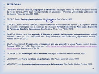 
 REFERÊNCIAS

 CORSINO, Patrícia. Infância, linguagem e letramento: educação infantil na rede municipal de ensino
do Rio de Janeiro. 2003. 300f. Tese (Doutorado em Educação) – Pontifícia Universidade Católica do Rio
de Janeiro, Rio de Janeiro, RJ, 2003.

 FREIRE, Paulo. Pedagogia do oprimido. Rio de Janeiro: Paz e Terra, 1986.

 LORDELO, Lia da Rocha; TENÓRIO, Robinson Moreira. A consciência na obra de L. S. Vigotsky: análise
do conceito e implicações para a psicologia da educação. Revista Semestral da Associação Brasileira
de Psicologia Escolar e Educacional, São Paulo, v. 14, n. 1, p. 79-86, 2010.

 SANTOS, Jilvania Lima dos. Vygotsky & Piaget e a questão da linguagem e do pensamento. [online]
Salvador: 2003, p. 1-31. Disponível em: <http://www.faced.ufba.br/rascunho_digital/textos/305.htm>.
Acesso em: 07 jul. 2012.

 SILVA, José Manoel. Pensamento e linguagem em Lev Vygotsky e Jean Piaget. [online] Guarda,
Portugal: 2006, p. 1-32. Disponível em: <http://www.bocc.ubi.pt/pag/silva-jose-manuel-pensamento-
linguagem.pdf>. Acesso em: 07 jul. 2012.

 VIGOTSKY, Lev. A formação social da mente. 4ª Edição. São Paulo: Martins Fontes, 1991.

 VIGOTSKY, Lev. Teoria e método em psicologia. São Paulo: Martins Fontes, 1999.

 VIGOTSKY, Lev. A construção do pensamento e da linguagem. São Paulo: Martins Fontes, 2001.
14
 