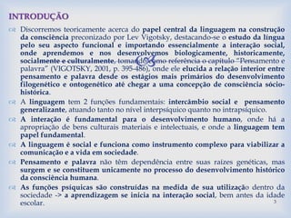 
 Discorremos teoricamente acerca do papel central da linguagem na construção
da consciência preconizado por Lev Vigotsky, destacando-se o estudo da língua
pelo seu aspecto funcional e importando essencialmente a interação social,
onde aprendemos e nos desenvolvemos biologicamente, historicamente,
socialmente e culturalmente, tomando como referência o capítulo “Pensamento e
palavra” (VIGOTSKY, 2001, p. 395-486), onde ele elucida a relação interior entre
pensamento e palavra desde os estágios mais primários do desenvolvimento
filogenético e ontogenético até chegar a uma concepção de consciência sócio-
histórica.
 A linguagem tem 2 funções fundamentais: intercâmbio social e pensamento
generalizante, atuando tanto no nível interpsíquico quanto no intrapsíquico.
 A interação é fundamental para o desenvolvimento humano, onde há a
apropriação de bens culturais materiais e intelectuais, e onde a linguagem tem
papel fundamental.
 A linguagem é social e funciona como instrumento complexo para viabilizar a
comunicação e a vida em sociedade.
 Pensamento e palavra não têm dependência entre suas raízes genéticas, mas
surgem e se constituem unicamente no processo do desenvolvimento histórico
da consciência humana.
 As funções psíquicas são construídas na medida de sua utilização dentro da
sociedade -> a aprendizagem se inicia na interação social, bem antes da idade
escolar.
INTRODUÇÃO
3
 