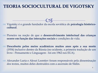  Vigotsky é o grande fundador da escola soviética de psicologia histórico-
cultural.
 Pioneiro na noção de que o desenvolvimento intelectual das crianças
ocorre em função das interações sociais e condições de vida.
 Descoberto pelos meios acadêmicos muitos anos após a sua morte
(1934) inclusive dentro da Rússia (no ocidente, a primeira tradução de um
livro - Pensamento e Linguagem - foi em 1962 nos EUA).
 Alexander Luria e Alexei Leontiev foram responsáveis pela disseminação
dos textos, muitos deles destruídos com a ascensão de Stálin.
TEORIA SOCIOCULTURAL DE VIGOTSKY
4
 
