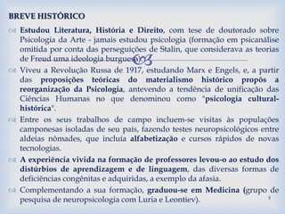 
 Estudou Literatura, História e Direito, com tese de doutorado sobre
Psicologia da Arte - jamais estudou psicologia (formação em psicanálise
omitida por conta das perseguições de Stalin, que considerava as teorias
de Freud uma ideologia burguesa).
 Viveu a Revolução Russa de 1917, estudando Marx e Engels, e, a partir
das proposições teóricas do materialismo histórico propôs a
reorganização da Psicologia, antevendo a tendência de unificação das
Ciências Humanas no que denominou como "psicologia cultural-
histórica".
 Entre os seus trabalhos de campo incluem-se visitas às populações
camponesas isoladas de seu país, fazendo testes neuropsicológicos entre
aldeias nômades, que incluía alfabetização e cursos rápidos de novas
tecnologias.
 A experiência vivida na formação de professores levou-o ao estudo dos
distúrbios de aprendizagem e de linguagem, das diversas formas de
deficiências congênitas e adquiridas, a exemplo da afasia.
 Complementando a sua formação, graduou-se em Medicina (grupo de
pesquisa de neuropsicologia com Luria e Leontiev).
BREVE HISTÓRICO
5
 