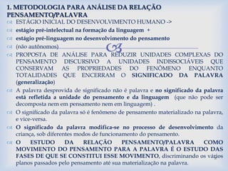 
 ESTÁGIO INICIAL DO DESENVOLVIMENTO HUMANO ->
 estágio pré-intelectual na formação da linguagem +
 estágio pré-linguagem no desenvolvimento do pensamento
 (não autônomos)
 PROPOSTA DE ANÁLISE PARA REDUZIR UNIDADES COMPLEXAS DO
PENSAMENTO DISCURSIVO A UNIDADES INDISSOCIÁVEIS QUE
CONSERVAM AS PROPRIEDADES DO FENÔMENO ENQUANTO
TOTALIDADES QUE ENCERRAM O SIGNIFICADO DA PALAVRA
(generalização)
 A palavra desprovida de significado não é palavra e no significado da palavra
está refletida a unidade do pensamento e da linguagem (que não pode ser
decomposta nem em pensamento nem em linguagem) .
 O significado da palavra só é fenômeno de pensamento materializado na palavra,
e vice-versa.
 O significado da palavra modifica-se no processo de desenvolvimento da
criança, sob diferentes modos de funcionamento do pensamento.
 O ESTUDO DA RELAÇÃO PENSAMENTO/PALAVRA COMO
MOVIMENTO DO PENSAMENTO PARA A PALAVRA É O ESTUDO DAS
FASES DE QUE SE CONSTITUI ESSE MOVIMENTO, discriminando os vários
planos passados pelo pensamento até sua materialização na palavra.
1. METODOLOGIA PARA ANÁLISE DA RELAÇÃO
PENSAMENTO/PALAVRA
8
 