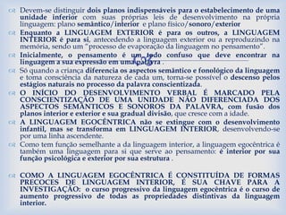 
 Devem-se distinguir dois planos indispensáveis para o estabelecimento de uma
unidade inferior com suas próprias leis de desenvolvimento na própria
linguagem: plano semântico/interior e plano físico/sonoro/exterior
 Enquanto a LINGUAGEM EXTERIOR é para os outros, a LINGUAGEM
INTERIOR é para si, antecedendo a linguagem exterior ou a reproduzindo na
memória, sendo um “processo de evaporação da linguagem no pensamento”.
 Inicialmente, o pensamento é um todo confuso que deve encontrar na
linguagem a sua expressão em uma palavra .
 Só quando a criança diferencia os aspectos semântico e fonológico da linguagem
e toma consciência da natureza de cada um, torna-se possível o descenso pelos
estágios naturais no processo da palavra conscientizada.
 O INÍCIO DO DESENVOLVIMENTO VERBAL É MARCADO PELA
CONSCIENTIZAÇÃO DE UMA UNIDADE NÃO DIFERENCIADA DOS
ASPECTOS SEMÂNTICOS E SONOROS DA PALAVRA, com fusão dos
planos interior e exterior e sua gradual divisão, que cresce com a idade.
 A LINGUAGEM EGOCÊNTRICA não se extingue com o desenvolvimento
infantil, mas se transforma em LINGUAGEM INTERIOR, desenvolvendo-se
por uma linha ascendente.
 Como tem função semelhante a da linguagem interior, a linguagem egocêntrica é
também uma linguagem para si que serve ao pensamento: é interior por sua
função psicológica e exterior por sua estrutura .
 COMO A LINGUAGEM EGOCÊNTRICA É CONSTITUÍDA DE FORMAS
PRECOCES DE LINGUAGEM INTERIOR, É SUA CHAVE PARA A
INVESTIGAÇÃO: o curso progressivo da linguagem egocêntrica é o curso de
aumento progressivo de todas as propriedades distintivas da linguagem
interior.
9
 
