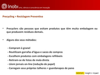 Precycling = Reciclagem Preventiva Precyclers são pessoas que evitam produtos que têm muita embalagem ou que produzem resíduos demais. Alguns dos seus métodos:  - Compram à granel  - Reutilizam garrafas d’água e sacos de compras  - Escolhem produtos com embalagens refiláveis - Retiram-se de listas de mala direta - Lêem jornais on-line (redução de papel)  - Carregam seus próprios talheres + guardanapos de pano 