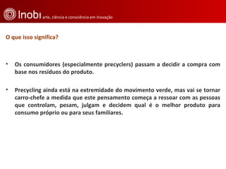 O que isso significa? Os consumidores (especialmente precyclers) passam a decidir a compra com base nos resíduos do produto.  Precycling ainda está na extremidade do movimento verde, mas vai se tornar carro-chefe a medida que este pensamento começa a ressoar com as pessoas que controlam, pesam, julgam e decidem qual é o melhor produto para consumo próprio ou para seus familiares. 