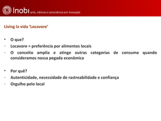 Living la vida ‘Locavore’ O que?  Locavore = preferência por alimentos locais  O conceito amplia e atinge outras categorias de consumo quando consideramos nossa pegada econômica Por quê?  Autenticidade, necessidade de rastreabilidade e confiança  Orgulho pelo local 