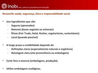 Reconcilie saúde, segurança, ética e responsabilidade social  Use ingredientes que são:  Seguros (aprovados)  Naturais (bases vegetais ou minerais)  Éticos (Fair Trade, Halal, Kosher, vegetarianos, sustentáveis)  Local (quando possível)  A longo prazo a credibilidade depende de: Definições claras (especialmente naturais e orgânicos)  Rotulagem clara (cite proveniência na embalagem)  Corte fora o excesso (embalagens, produção). Utilize embalagens ecológicas. 