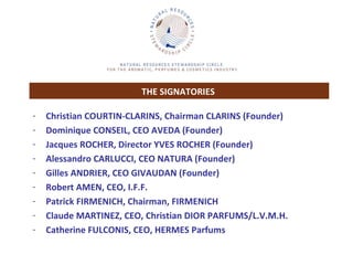 THE SIGNATORIES   Christian COURTIN-CLARINS, Chairman CLARINS (Founder) Dominique CONSEIL, CEO AVEDA (Founder) Jacques ROCHER, Director YVES ROCHER (Founder) Alessandro CARLUCCI, CEO NATURA (Founder) Gilles ANDRIER, CEO GIVAUDAN (Founder) Robert AMEN, CEO, I.F.F.  Patrick FIRMENICH, Chairman, FIRMENICH Claude MARTINEZ, CEO, Christian DIOR PARFUMS/L.V.M.H. Catherine FULCONIS, CEO, HERMES Parfums 