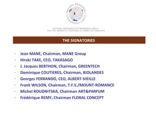 Jean MANE, Chairman, MANE Group Hiraki TAKE, CEO, TAKASAGO J. Jacques BERTHON, Chairman, GREENTECH  Dominique COUTIERES, Chairman, BIOLANDES Georges FERRANDO, CEO, ALBERT-VIEILLE Frank WILSON, Chairman, T.F.S./MOUNT-ROMANCE Michel ROUDNITSKA, Chairman ART&PARFUM Frédérique REMY, Chairman FLORAL CONCEPT THE SIGNATORIES   