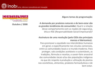 Alguns temas da programação: A demanda por produtos naturais e de bem-estar são as grandes tendências do consumidor:  Qual é a relação desse comportamento com as noções de segurança, ética e RSE (Responsabilidade Social Empresarial)? Assinatura de uma resolução (pelo CEOs das principais marcas e fabricantes):  Para promover a equidade nos intercâmbios humanos em geral, e especificamente nos círculos comerciais, entre as comunidades locais e o mundo moderno. Para proteger, sob condições aceitáveis e sustentáveis, as tradições, fórmulas e receitas, e savoir-faire ancestral das comunidades locais e/ou das populações indígenas no que diz respeito à produção e utilização de plantas nos cosméticos, alimentos, produtos farmacêuticos e de bem-estar. Outubro / 2008 