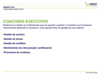 COACHING EXECUTIVO
Destina-se a todos os profissionais que se querem superar e investem num processo
inteiramente dedicado e exclusivo, uma aposta forte na gestão do seu talento.
• Gestão de carreira
• Gestão de stress
• Gestão de conflitos
• Alinhamento da vida pessoal / profissional
• Processos de mudança
INSIGHT OUT
COACHING EXECUTIVO
 