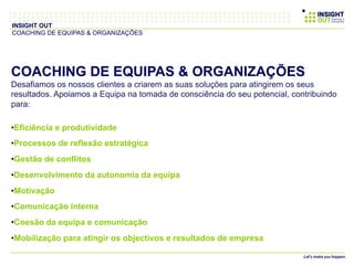 COACHING DE EQUIPAS & ORGANIZAÇÕES
Desafiamos os nossos clientes a criarem as suas soluções para atingirem os seus
resultados. Apoiamos a Equipa na tomada de consciência do seu potencial, contribuindo
para:
• Eficiência e produtividade
• Processos de reflexão estratégica
• Gestão de conflitos
• Desenvolvimento da autonomia da equipa
• Motivação
• Comunicação interna
• Coesão da equipa e comunicação
• Mobilização para atingir os objectivos e resultados de empresa
INSIGHT OUT
COACHING DE EQUIPAS & ORGANIZAÇÕES
 