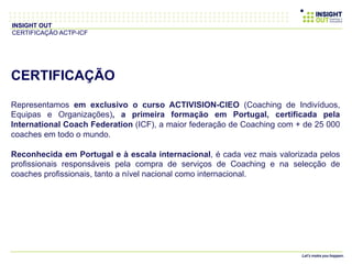 CERTIFICAÇÃO
Representamos em exclusivo o curso ACTIVISION-CIEO (Coaching de Indivíduos,
Equipas e Organizações), a primeira formação em Portugal, certificada pela
International Coach Federation (ICF), a maior federação de Coaching com + de 25 000
coaches em todo o mundo.
Reconhecida em Portugal e à escala internacional, é cada vez mais valorizada pelos
profissionais responsáveis pela compra de serviços de Coaching e na selecção de
coaches profissionais, tanto a nível nacional como internacional.
INSIGHT OUT
CERTIFICAÇÃO ACTP-ICF
 