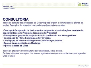 CONSULTORIA
Todos os outputs dos processos de Coaching dão origem e continuidade a planos de
acção. Exemplos de projectos que podemos desenvolver consigo:
• Concepção/adaptação de instrumentos de gestão, monitorização e controlo às
especificidades do Programa (conjunto de Projectos)
• Formação em gestão de projecto e apoio continuado aos seus gestores
• Concepção de Plano Estratégico de Formação
• Concepção de Plano Estratégico de Comunicação Interna
• Apoio à implementação da Mudança
• Apoio à Gestão de Crise
Todos os projectos de consultoria são analisados, caso a caso.
Se tiver interesse em algum dos temas, agradecemos que nos contactem para agendar
uma reunião.
INSIGHT OUT
CONSULTORIA
 