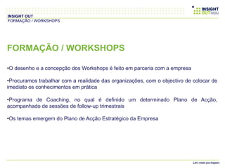 FORMAÇÃO / WORKSHOPS
• O desenho e a concepção dos Workshops é feito em parceria com a empresa
• Procuramos trabalhar com a realidade das organizações, com o objectivo de colocar de
imediato os conhecimentos em prática
• Programa de Coaching, no qual é definido um determinado Plano de Acção,
acompanhado de sessões de follow-up trimestrais
• Os temas emergem do Plano de Acção Estratégico da Empresa
INSIGHT OUT
FORMAÇÃO / WORKSHOPS
 