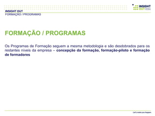 FORMAÇÃO / PROGRAMAS
Os Programas de Formação seguem a mesma metodologia e são desdobrados para os
restantes níveis da empresa – concepção da formação, formação-piloto e formação
de formadores
INSIGHT OUT
FORMAÇÃO / PROGRAMAS
 