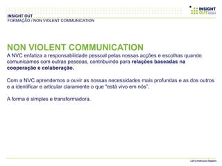 NON VIOLENT COMMUNICATION
A NVC enfatiza a responsabilidade pessoal pelas nossas acções e escolhas quando
comunicamos com outras pessoas, contribuindo para relações baseadas na
cooperação e colaboração.
Com a NVC aprendemos a ouvir as nossas necessidades mais profundas e as dos outros
e a identificar e articular claramente o que "está vivo em nós”.
A forma é simples e transformadora.
INSIGHT OUT
FORMAÇÃO / NON VIOLENT COMMUNICATION
 