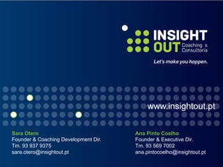 Sara Otero
Founder & Coaching Development Dir.
Tm. 93 937 9375
sara.otero@insightout.pt
Ana Pinto Coelho
Founder & Executive Dir.
Tm. 93 569 7002
ana.pintocoelho@insightout.pt
www.insightout.pt
 