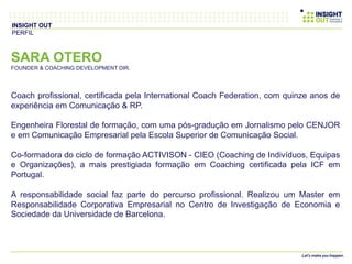 SARA OTERO
FOUNDER & COACHING DEVELOPMENT DIR.
Coach profissional, certificada pela International Coach Federation, com quinze anos de
experiência em Comunicação & RP.
Engenheira Florestal de formação, com uma pós-gradução em Jornalismo pelo CENJOR
e em Comunicação Empresarial pela Escola Superior de Comunicação Social.
Co-formadora do ciclo de formação ACTIVISON - CIEO (Coaching de Indivíduos, Equipas
e Organizações), a mais prestigiada formação em Coaching certificada pela ICF em
Portugal.
A responsabilidade social faz parte do percurso profissional. Realizou um Master em
Responsabilidade Corporativa Empresarial no Centro de Investigação de Economia e
Sociedade da Universidade de Barcelona.
INSIGHT OUT
PERFIL
 