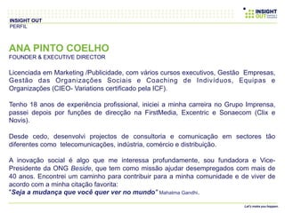 ANA PINTO COELHO
FOUNDER & EXECUTIVE DIRECTOR
Licenciada em Marketing /Publicidade, com vários cursos executivos, Gestão Empresas,
Gestão das Organizações Sociais e Coaching de Indivíduos, Equipas e
Organizações (CIEO- Variations certificado pela ICF).
Tenho 18 anos de experiência profissional, iniciei a minha carreira no Grupo Imprensa,
passei depois por funções de direcção na FirstMedia, Excentric e Sonaecom (Clix e
Novis).
Desde cedo, desenvolvi projectos de consultoria e comunicação em sectores tão
diferentes como telecomunicações, indústria, comércio e distribuição.
A inovação social é algo que me interessa profundamente, sou fundadora e Vice-
Presidente da ONG Beside, que tem como missão ajudar desempregados com mais de
40 anos. Encontrei um caminho para contribuir para a minha comunidade e de viver de
acordo com a minha citação favorita:
"Seja a mudança que você quer ver no mundo" Mahatma Gandhi.
INSIGHT OUT
PERFIL
 