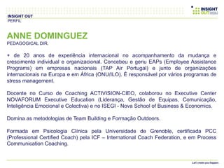 ANNE DOMINGUEZ
PEDAGOGICAL DIR.
+ de 20 anos de experiência internacional no acompanhamento da mudança e
crescimento individual e organizacional. Concebeu e geriu EAPs (Employee Assistance
Programs) em empresas nacionais (TAP Air Portugal) e junto de organizações
internacionais na Europa e em África (ONU/ILO). É responsável por vários programas de
stress management.
Docente no Curso de Coaching ACTIVISION-CIEO, colaborou no Executive Center
NOVAFORUM Executive Education (Liderança, Gestão de Equipas, Comunicação,
Inteligência Emocional e Colectiva) e no ISEGI - Nova School of Business & Economics.
Domina as metodologias de Team Building e Formação Outdoors.
Formada em Psicologia Clínica pela Universidade de Grenoble, certificada PCC
(Professional Certified Coach) pela ICF – International Coach Federation, e em Process
Communication Coaching.
INSIGHT OUT
PERFIL
 