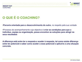 O QUE É O COACHING?
• Parceria orientada para o desenvolvimento do outro, no respeito pela sua vontade
• Processo de acompanhamento cujo objectivo é criar as condições para que o
indivíduo, equipa ou organização, possa encontrar as soluções para atingir os
seus resultados
A diferença está entre ter a resposta e aceder à resposta, tal como existe diferença
entre ter potencial e saber como aceder a esse potencial e aplicá-lo a uma situação
concreta.
INSIGHT OUT
COACHING
 