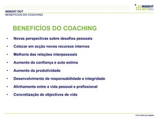•  Novas perspectivas sobre desafios pessoais
•  Colocar em acção novos recursos internos
•  Melhoria das relações interpessoais
•  Aumento da confiança e auto estima
•  Aumento da produtividade
•  Desenvolvimento de responsabilidade e integridade
•  Alinhamento entre a vida pessoal e profissional
•  Concretização de objectivos de vida
INSIGHT OUT
BENEFÍCIOS DO COACHING
BENEFICÍOS DO COACHING
 
