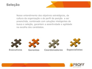 Seleção


      Nosso entendimento dos objetivos estratégicos, da
      cultura da organização e do perfil da posição a ser
      preenchida, combinado com soluções inteligentes de
      busca e seleção, garantem a assertividade e agilidade
      na escolha dos candidatos.




 Executivos      Gerentes       Coordenadores        Especialistas
 