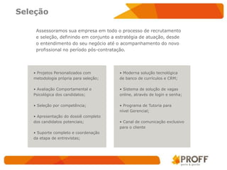 Seleção

    Assessoramos sua empresa em todo o processo de recrutamento
    e seleção, definindo em conjunto a estratégia de atuação, desde
    o entendimento do seu negócio até o acompanhamento do novo
    profissional no período pós-contratação.




   • Projetos Personalizados com        • Moderna solução tecnológica
   metodologia própria para seleção;    de banco de currículos e CRM;

   • Avaliação Comportamental e         • Sistema de solução de vagas
   Psicológica dos candidatos;          online, através de login e senha;

   • Seleção por competência;           • Programa de Tutoria para
                                        nível Gerencial;
   • Apresentação do dossiê completo
   dos candidatos potenciais;           • Canal de comunicação exclusivo
                                        para o cliente
   • Suporte completo e coordenação
   da etapa de entrevistas;
 
