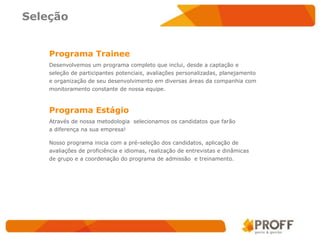 Seleção


    Programa Trainee
    Desenvolvemos um programa completo que inclui, desde a captação e
    seleção de participantes potenciais, avaliações personalizadas, planejamento
    e organização de seu desenvolvimento em diversas áreas da companhia com
    monitoramento constante de nossa equipe.



    Programa Estágio
    Através de nossa metodologia selecionamos os candidatos que farão
    a diferença na sua empresa!

    Nosso programa inicia com a pré-seleção dos candidatos, aplicação de
    avaliações de proficiência e idiomas, realização de entrevistas e dinâmicas
    de grupo e a coordenação do programa de admissão e treinamento.
 