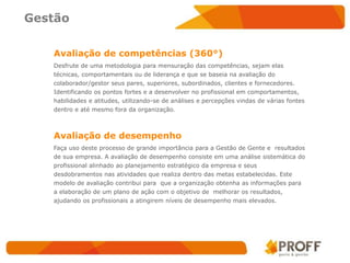 Gestão

   Avaliação de competências (360°)
   Desfrute de uma metodologia para mensuração das competências, sejam elas
   técnicas, comportamentais ou de liderança e que se baseia na avaliação do
   colaborador/gestor seus pares, superiores, subordinados, clientes e fornecedores.
   Identificando os pontos fortes e a desenvolver no profissional em comportamentos,
   habilidades e atitudes, utilizando-se de análises e percepções vindas de várias fontes
   dentro e até mesmo fora da organização.



   Avaliação de desempenho
   Faça uso deste processo de grande importância para a Gestão de Gente e resultados
   de sua empresa. A avaliação de desempenho consiste em uma análise sistemática do
   profissional alinhado ao planejamento estratégico da empresa e seus
   desdobramentos nas atividades que realiza dentro das metas estabelecidas. Este
   modelo de avaliação contribui para que a organização obtenha as informações para
   a elaboração de um plano de ação com o objetivo de melhorar os resultados,
   ajudando os profissionais a atingirem níveis de desempenho mais elevados.
 