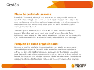 Gestão

   Plano de gestão de pessoas
   Coordenar reuniões de liderança da organização com o objetivo de analisar os
   resultados das avaliações de desempenho e Competências dos colaboradores da
   empresa. Isso traz como diferencial insumos para discutir os próximos passos dos
   talentos identificados, bem como a definição de um plano sucessão ou plano
   desenvolvimento individual.

   Tem como grande benefício poder avaliar até que ponto seu colaborador está
   aderente à função e qual seu preparo para exercê-la com eficiência. Como
   decorrência dessa avaliação, você poderá redirecionar a carreira de seu funcionário
   e/ou estabelecer conteúdos de desenvolvimento nas áreas que possuem gaps



   Pesquisa de clima organizacional
   Mensurar o nível de satisfação dos colaboradores com relação aos aspectos do
   ambiente organizacional e a maneira como as pessoas interagem uma com as
   outras, que gera informações necessárias que devem ser tabuladas e analisadas
   para elaboração, execução e acompanhamento de um plano de ação de melhoria de
   clima e motivação de suas equipes. Entender e tratar seus resultados são fatores de
   sucesso na retenção dos talentos e melhoria da imagem institucional da empresa
 