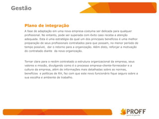 Gestão


   Plano de integração
   A fase de adaptação em uma nova empresa costuma ser delicada para qualquer
   profissional. No entanto, pode ser superada com êxito caso receba a atenção
   adequada. Esta é uma estratégia da qual um dos principais benefícios é uma melhor
   preparação de seus profissionais contratados para que possam, no menor período de
   tempo possível, dar o retorno para a organização. Além disto, reforçar a motivação
   do contratado diante da nova organização.



   Tornar clara para o recém contratado a estrutura organizacional da empresa, seus
   valores e missão, divulgando como é o processo empresa-cliente-fornecedor e a
   cultura da empresa, além de informações mais detalhadas sobre as normas,
   benefícios e políticas de RH, faz com que este novo funcionário fique seguro sobre a
   sua escolha e ambiente de trabalho.
 