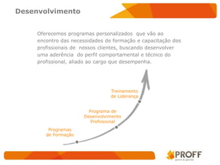 Desenvolvimento


     Oferecemos programas personalizados que vão ao
     encontro das necessidades de formação e capacitação dos
     profissionais de nossos clientes, buscando desenvolver
     uma aderência do perfil comportamental e técnico do
     profissional, aliado ao cargo que desempenha.




                                 Treinamento
                                 de Liderança


                        Programa de
                      Desenvolvimento
                         Profissional
         Programas
        de Formação
 