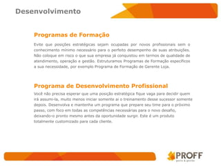 Desenvolvimento


    Programas de Formação
    Evite que posições estratégicas sejam ocupadas por novos profissionais sem o
    conhecimento mínimo necessário para o perfeito desempenho de suas atribuições.
    Não coloque em risco o que sua empresa já conquistou em termos de qualidade de
    atendimento, operação e gestão. Estruturamos Programas de Formação específicos
    a sua necessidade, por exemplo Programa de Formação de Gerente Loja.




    Programa de Desenvolvimento Profissional
    Você não precisa esperar que uma posição estratégica fique vaga para decidir quem
    irá assumi-la, muito menos iniciar somente ai o treinamento desse sucessor somente
    depois. Desenvolva e mantenha um programa que prepare seu time para o próximo
    passo, com foco em todas as competências necessárias para o novo desafio,
    deixando-o pronto mesmo antes da oportunidade surgir. Este é um produto
    totalmente customizado para cada cliente.
 
